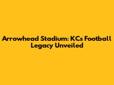 Arrowhead Stadium: KC's Football Legacy Unveiled