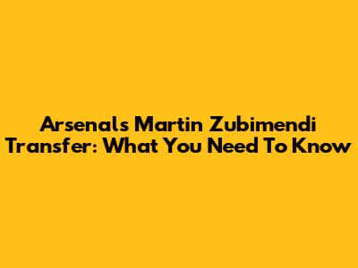 Arsenal's Martin Zubimendi Transfer: What You Need To Know