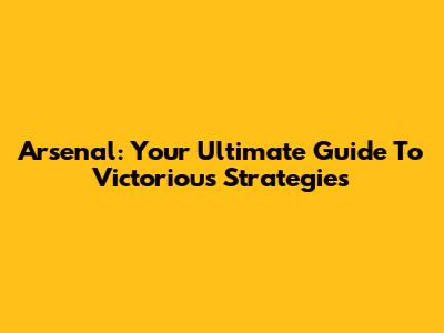 Arsenal: Your Ultimate Guide To Victorious Strategies