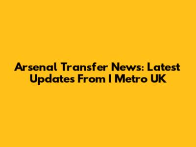 Arsenal Transfer News: Latest Updates From I Metro UK