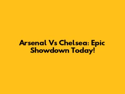 Arsenal Vs Chelsea: Epic Showdown Today!
