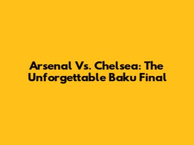 Arsenal Vs. Chelsea: The Unforgettable Baku Final
