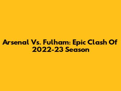 Arsenal Vs. Fulham: Epic Clash Of 2022-23 Season
