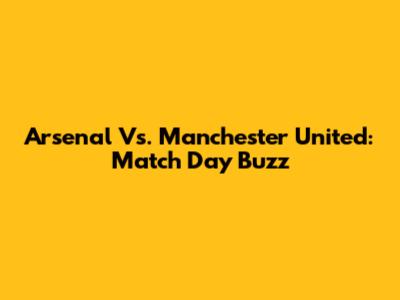 Arsenal Vs. Manchester United: Match Day Buzz