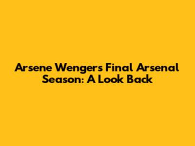 Arsene Wenger's Final Arsenal Season: A Look Back