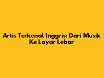 Artis Terkenal Inggris: Dari Musik Ke Layar Lebar