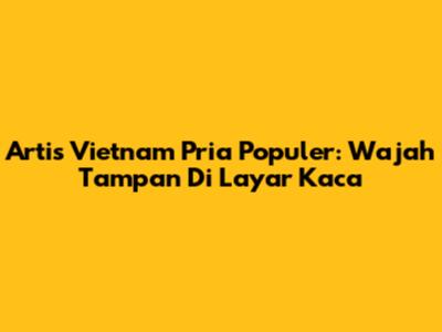 Artis Vietnam Pria Populer: Wajah Tampan Di Layar Kaca