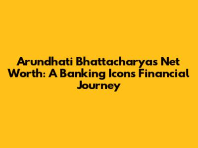 Arundhati Bhattacharya's Net Worth: A Banking Icon's Financial Journey