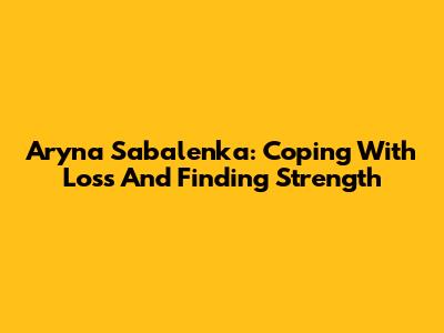 Aryna Sabalenka: Coping With Loss And Finding Strength