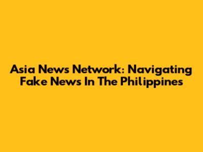 Asia News Network: Navigating Fake News In The Philippines
