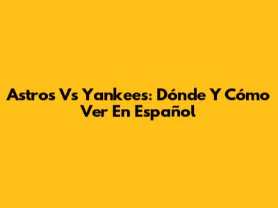 Astros Vs Yankees: Dónde Y Cómo Ver En Español