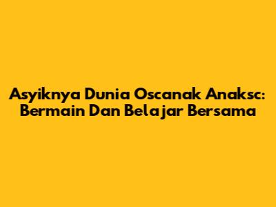 Asyiknya Dunia Oscanak Anaksc: Bermain Dan Belajar Bersama