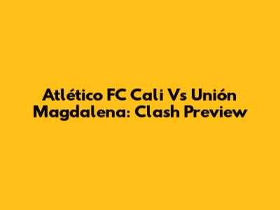 Atlético FC Cali Vs Unión Magdalena: Clash Preview