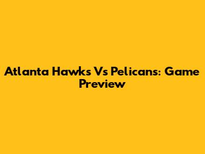 Atlanta Hawks Vs Pelicans: Game Preview
