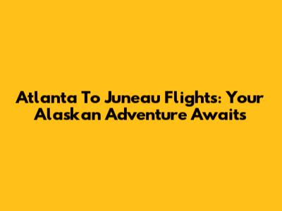 Atlanta To Juneau Flights: Your Alaskan Adventure Awaits