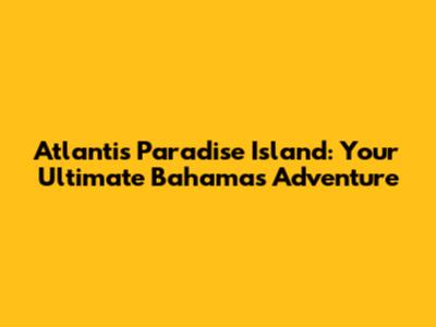 Atlantis Paradise Island: Your Ultimate Bahamas Adventure