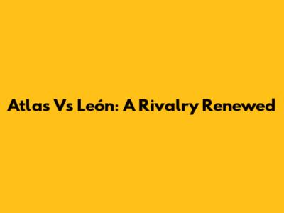 Atlas Vs León: A Rivalry Renewed