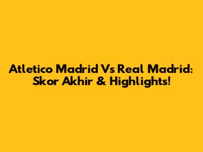 Atletico Madrid Vs Real Madrid: Skor Akhir & Highlights!