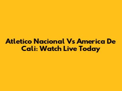 Atletico Nacional Vs America De Cali: Watch Live Today