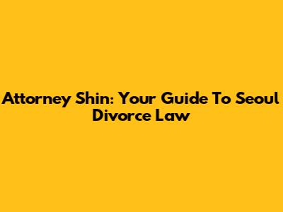 Attorney Shin: Your Guide To Seoul Divorce Law