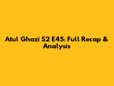 Atul Ghazi S2 E45: Full Recap & Analysis