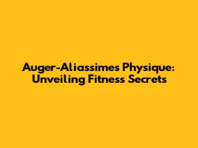 Auger-Aliassime's Physique: Unveiling Fitness Secrets
