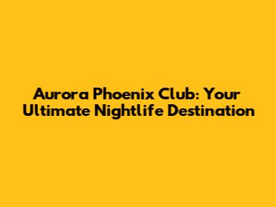 Aurora Phoenix Club: Your Ultimate Nightlife Destination