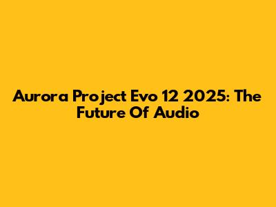 Aurora Project Evo 12 2025: The Future Of Audio