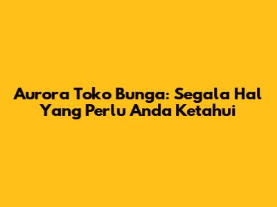 Aurora Toko Bunga: Segala Hal Yang Perlu Anda Ketahui