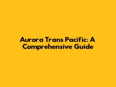 Aurora Trans Pacific: A Comprehensive Guide