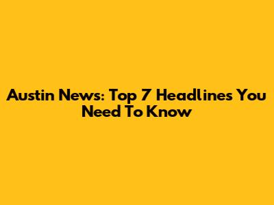 Austin News: Top 7 Headlines You Need To Know