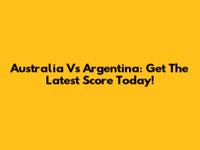 Australia Vs Argentina: Get The Latest Score Today!