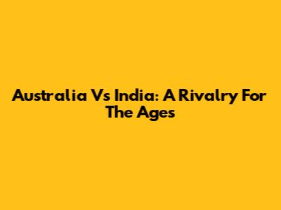 Australia Vs India: A Rivalry For The Ages