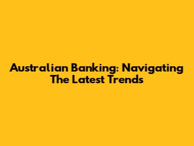 Australian Banking: Navigating The Latest Trends