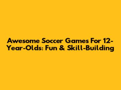 Awesome Soccer Games For 12-Year-Olds: Fun & Skill-Building