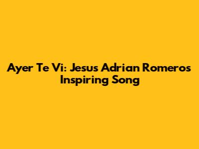 Ayer Te Vi: Jesus Adrian Romero's Inspiring Song