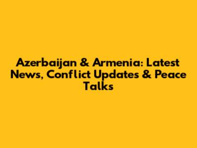 Azerbaijan & Armenia: Latest News, Conflict Updates & Peace Talks