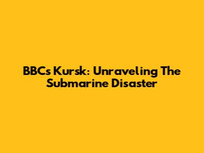 BBC's Kursk: Unraveling The Submarine Disaster