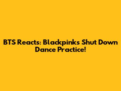 BTS Reacts: Blackpink's 'Shut Down' Dance Practice!