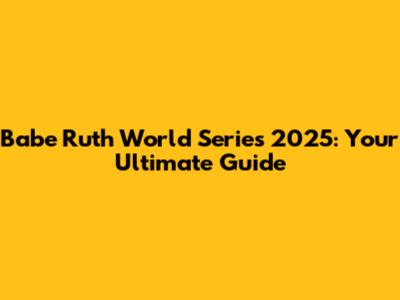 Babe Ruth World Series 2025: Your Ultimate Guide