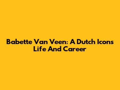 Babette Van Veen: A Dutch Icon's Life And Career
