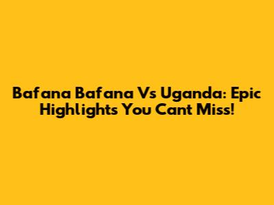 Bafana Bafana Vs Uganda: Epic Highlights You Can't Miss!