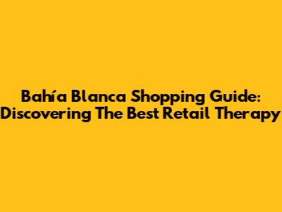 Bahía Blanca Shopping Guide: Discovering The Best Retail Therapy
