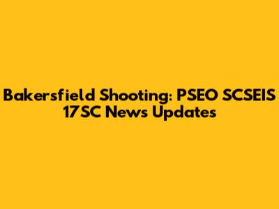 Bakersfield Shooting: PSEO SCSEIS 17SC News Updates