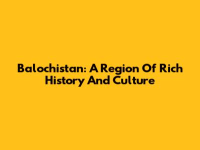 Balochistan: A Region Of Rich History And Culture