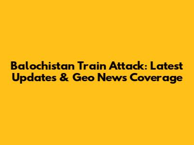 Balochistan Train Attack: Latest Updates & Geo News Coverage