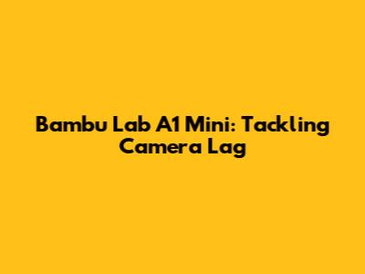 Bambu Lab A1 Mini: Tackling Camera Lag