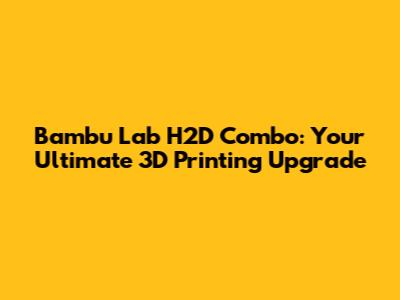 Bambu Lab H2D Combo: Your Ultimate 3D Printing Upgrade