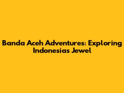 Banda Aceh Adventures: Exploring Indonesia's Jewel