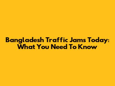 Bangladesh Traffic Jams Today: What You Need To Know